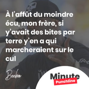 À l’affût du moindre écu, mon frère, si y’avait des bites par terre y’en a qui marcheraient sur le cul