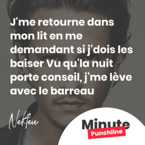J'me retourne dans mon lit en m'demandant si j'dois les baiser Vu qu'la nuit porte conseil, j'me lève avec le barreau