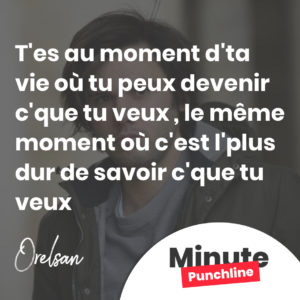 T'es au moment d'ta vie où tu peux devenir c'que tu veux Le même moment où c'est l'plus dur de savoir c'que tu veux