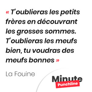 T’oublieras les petits frères en découvrant les grosses sommes. T’oublieras les meufs bien, tu voudras des meufs bonnes