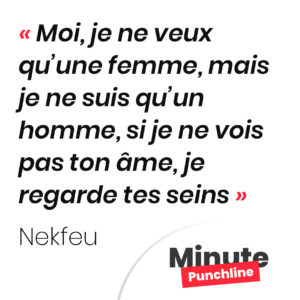 Moi, je ne veux qu’une femme, mais je ne suis qu’un homme, si je ne vois pas ton âme, je regarde tes seins