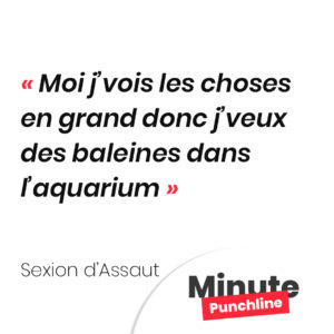 Moi j’vois les choses en grand donc j’veux des baleines dans l’aquarium