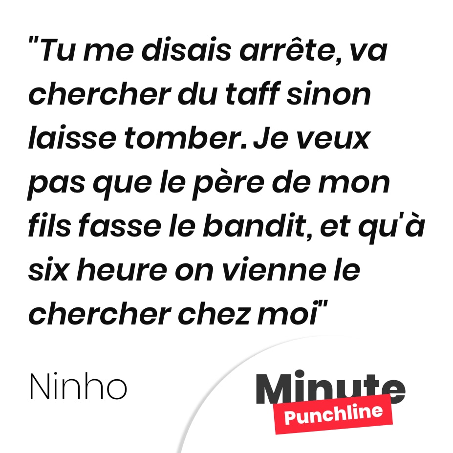 Tu me disais arrête, va chercher du taff sinon laisse tomber. Je veux pas que le père de mon fils fasse le bandit, et qu’à six heure on vienne le chercher chez moi