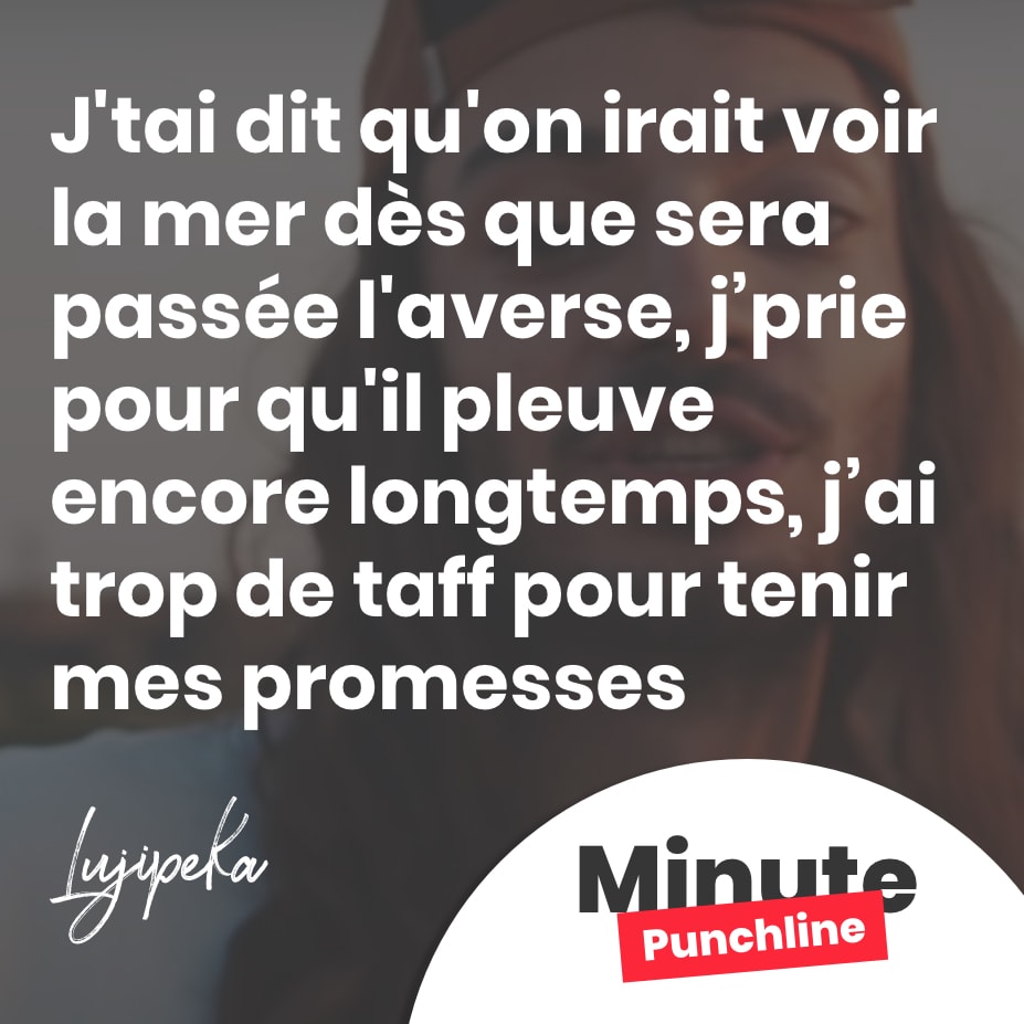 J'tai dit qu'on irait voir la mer dès que sera passée l'averse, j’prie pour qu'il pleuve encore longtemps, j’ai trop de taff pour tenir mes promesses